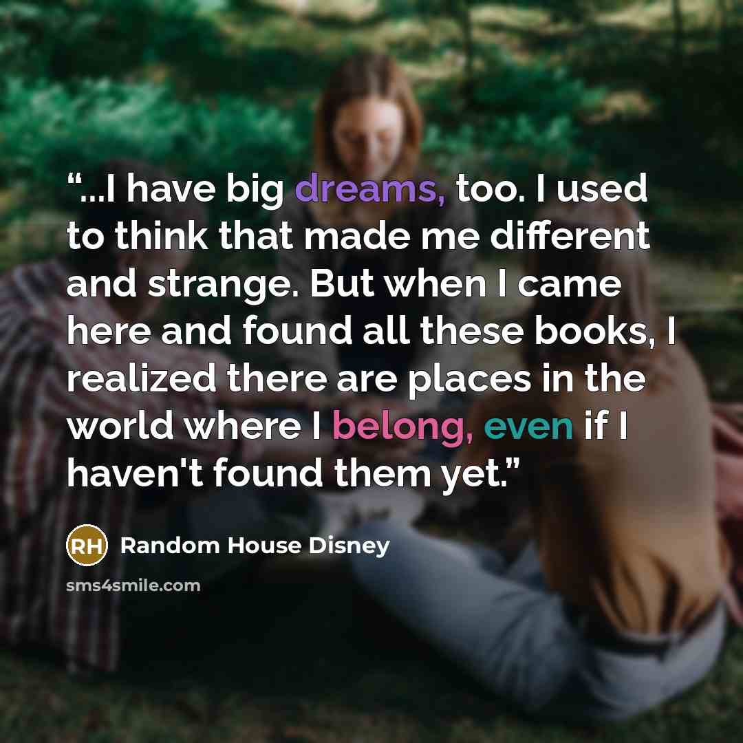 “...I have big dreams, too. I used to think that made me different and strange. But when I came here and found all these books, I realized there are places in the world where I belong, even if I haven't found them yet.” quote by Random House Disney