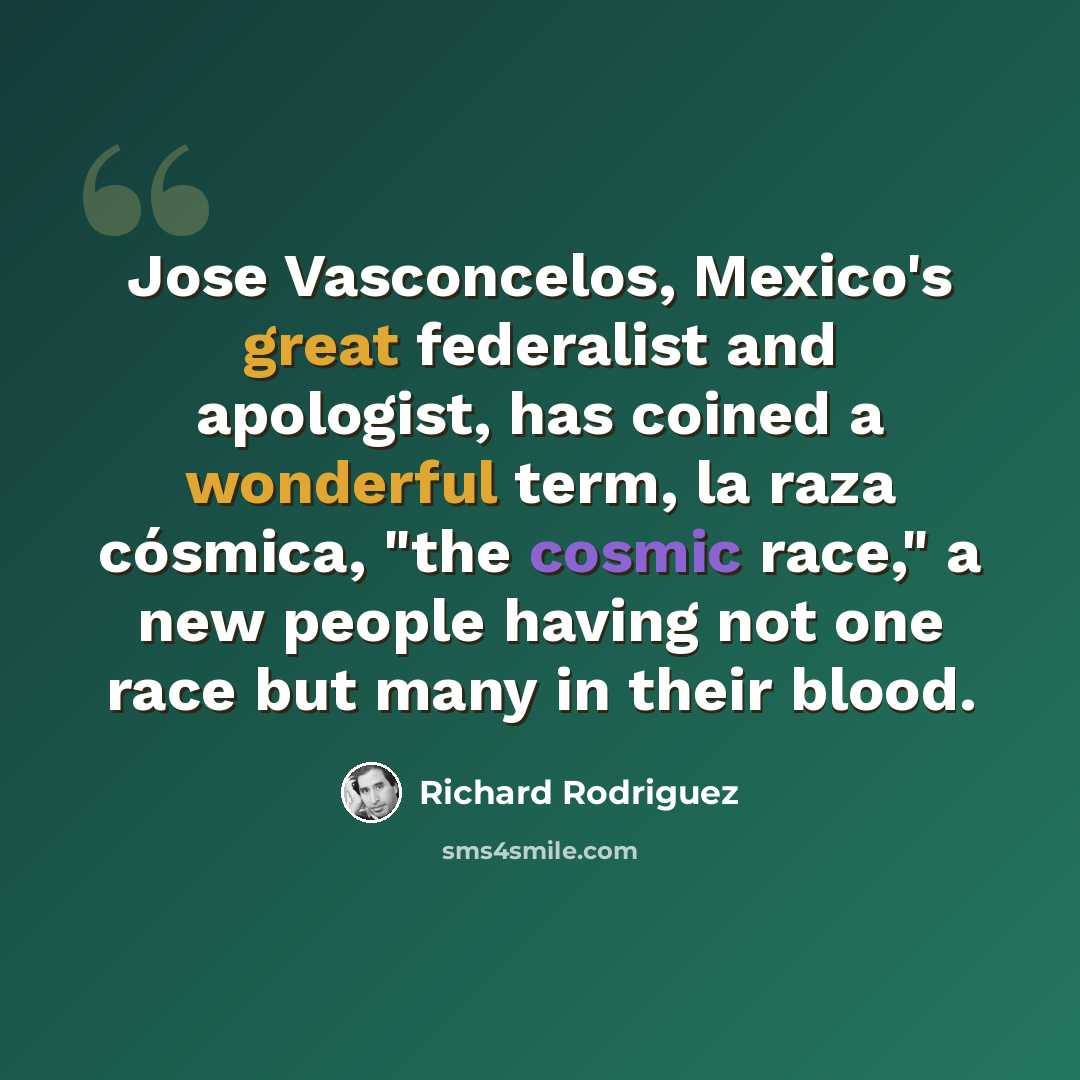 “Jose Vasconcelos, Mexico's great federalist and apologist, has coined a wonderful term, la raza cósmica, "the cosmic race," a new people having not one race but many in their blood.” quote by Richard Rodriguez