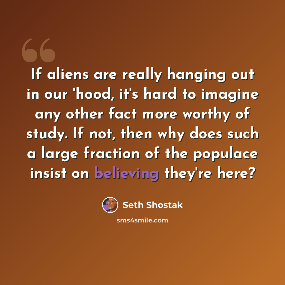 “If aliens are really hanging out in our 'hood, it's hard to imagine any other fact more worthy of study. If not, then why does such a large fraction of the populace insist on believing they're here?” quote by Seth Shostak