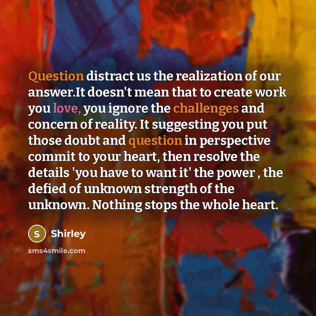 “Question distract us the realization of our answer.It doesn't mean that to create work you love, you ignore the challenges and concern of reality. It suggesting you put those doubt and question in perspective commit to your heart, then resolve the details 'you have to want it' the power , the…” quote by Shirley