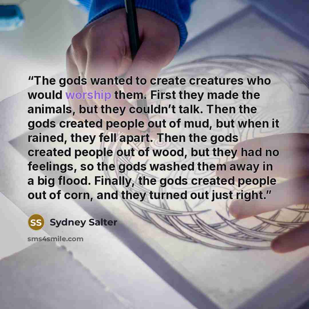 “The gods wanted to create creatures who would worship them. First they made the animals, but they couldn’t talk. Then the gods created people out of mud, but when it rained, they fell apart. Then the gods created people out of wood, but they had no feelings, so the gods washed them away in a big…” quote by Sydney Salter