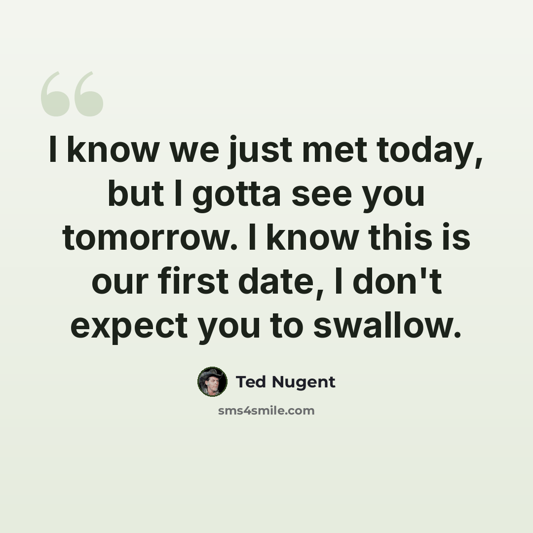 “I know we just met today, but I gotta see you tomorrow. I know this is our first date, I don't expect you to swallow.” quote by Ted Nugent