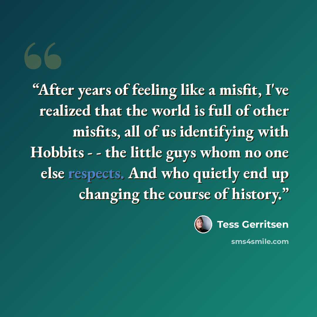 “After years of feeling like a misfit, I've realized that the world is full of other misfits, all of us identifying with Hobbits - - the little guys whom no one else respects. And who quietly end up changing the course of history.” quote by Tess Gerritsen