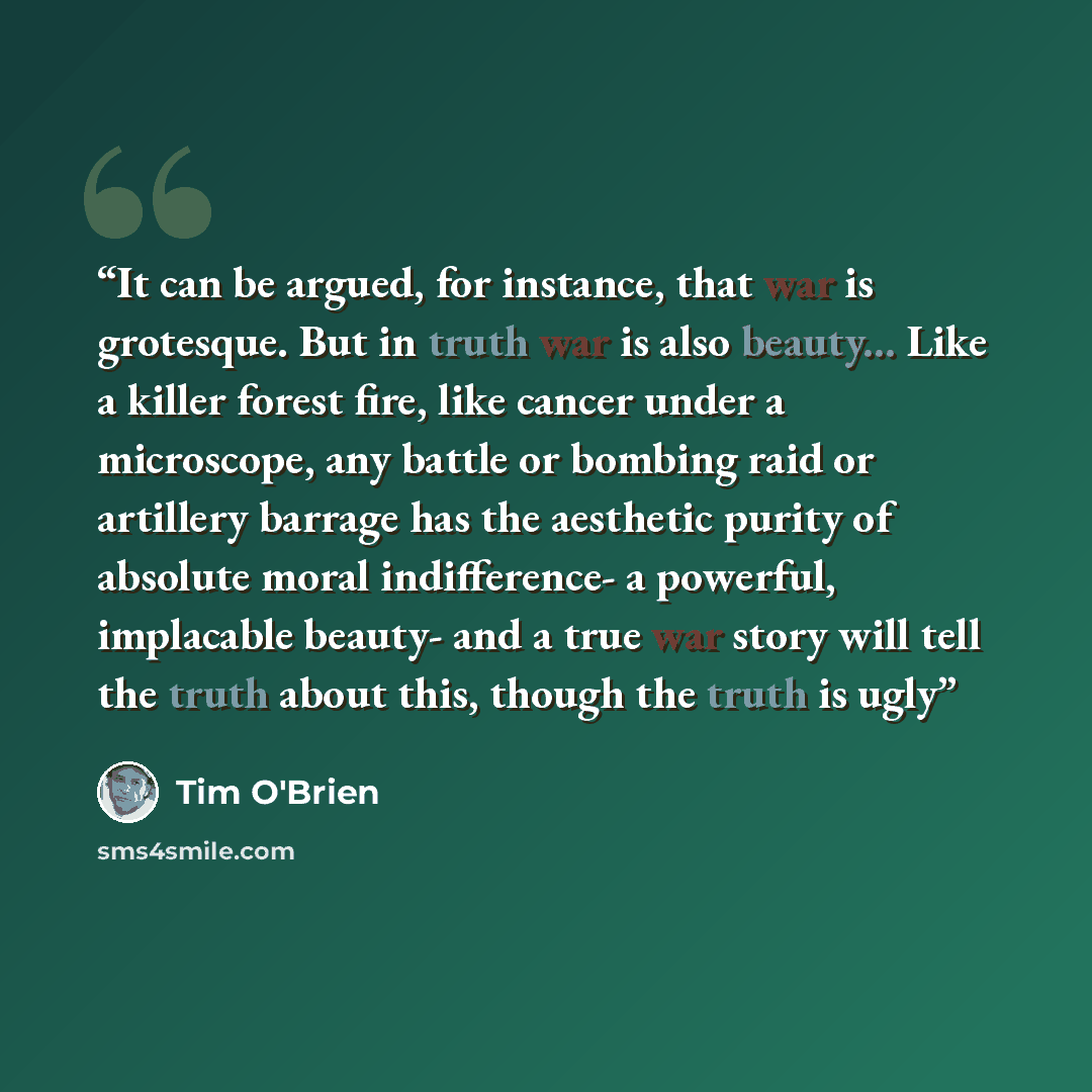 “It can be argued, for instance, that war is grotesque. But in truth war is also beauty... Like a killer forest fire, like cancer under a microscope, any battle or bombing raid or artillery barrage has the aesthetic purity of absolute moral indifference- a powerful, implacable beauty- and a true…” quote by Tim O'Brien