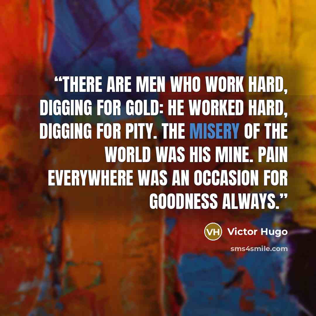 “There are men who work hard, digging for gold: he worked hard, digging for pity. The misery of the world was his mine. Pain everywhere was an occasion for goodness always.” quote by Victor Hugo