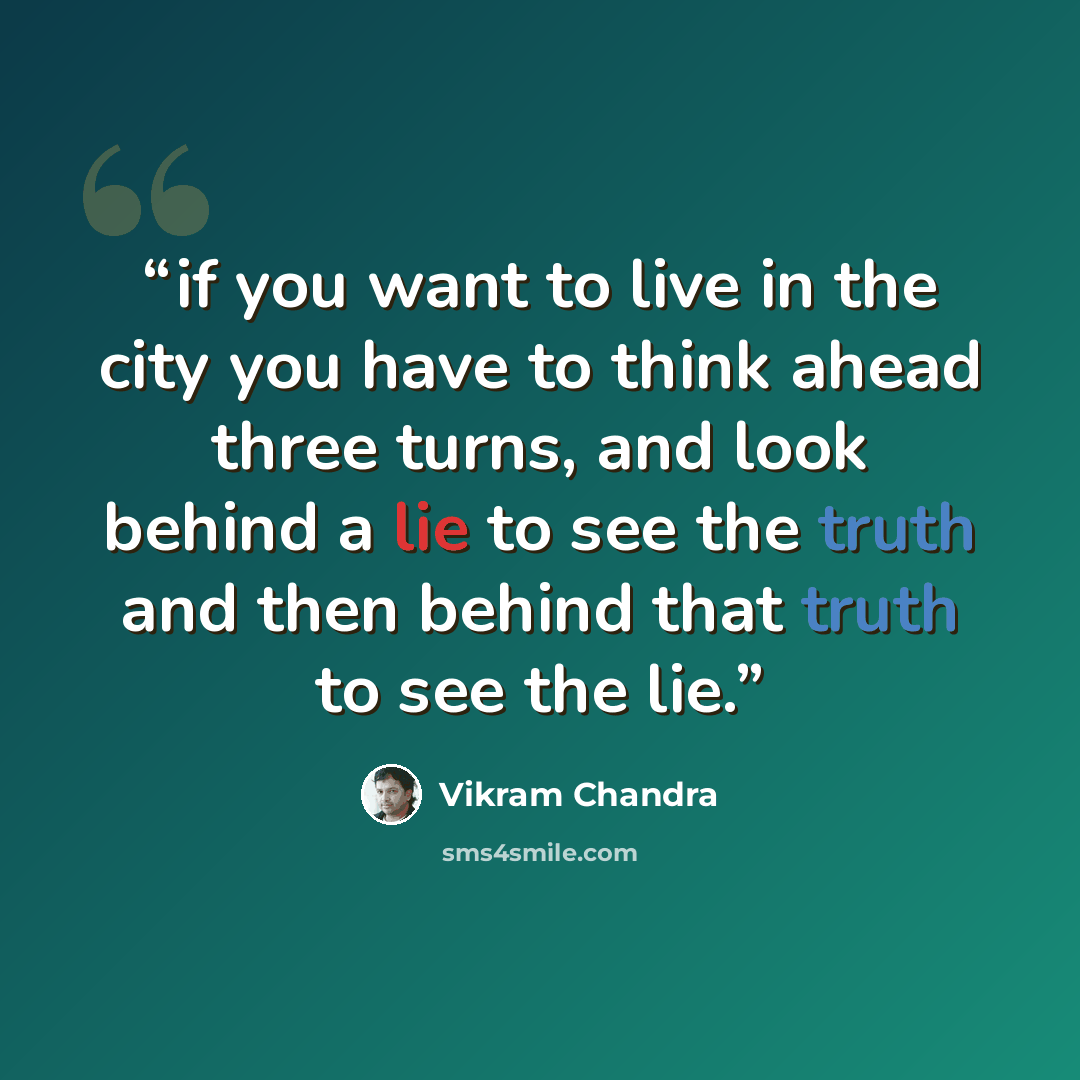 “if you want to live in the city you have to think ahead three turns, and look behind a lie to see the truth and then behind that truth to see the lie.” quote by Vikram Chandra