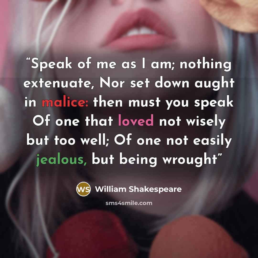 “Speak of me as I am; nothing extenuate, Nor set down aught in malice: then must you speak Of one that loved not wisely but too well; Of one not easily jealous, but being wrought” quote by William Shakespeare