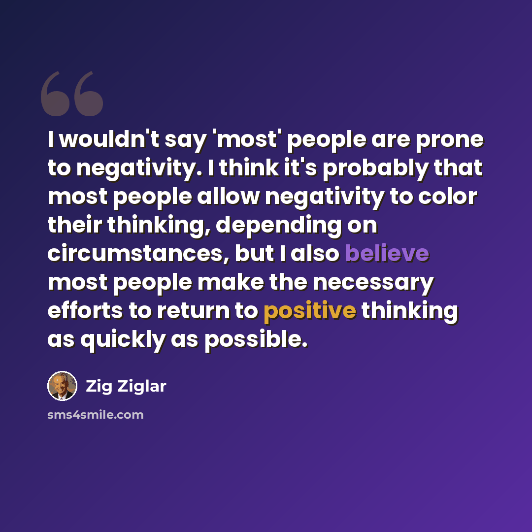 “I wouldn't say 'most' people are prone to negativity. I think it's probably that most people allow negativity to color their thinking, depending on circumstances, but I also believe most people make the necessary efforts to return to positive thinking as quickly as possible.” quote by Zig Ziglar