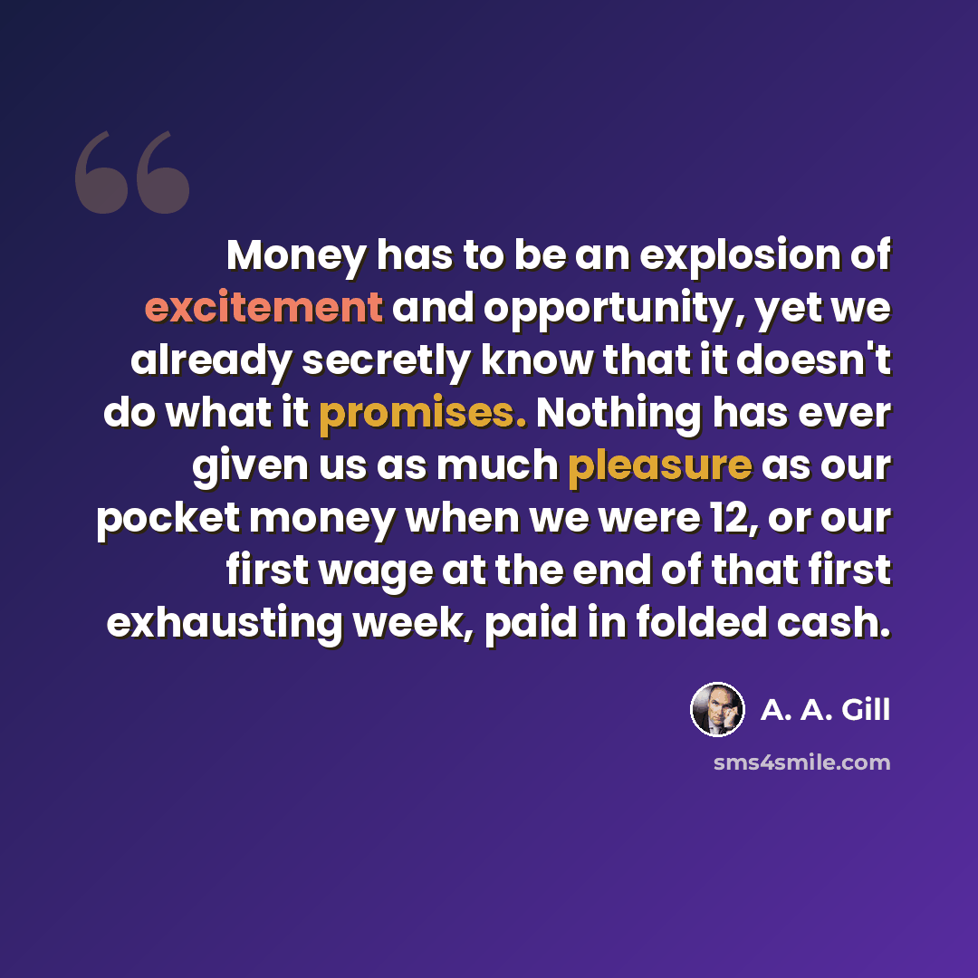 “Money has to be an explosion of excitement and opportunity, yet we already secretly know that it doesn't do what it promises. Nothing has ever given us as much pleasure as our pocket money when we were 12, or our first wage at the end of that first exhausting week, paid in folded cash.” quote by A. A. Gill