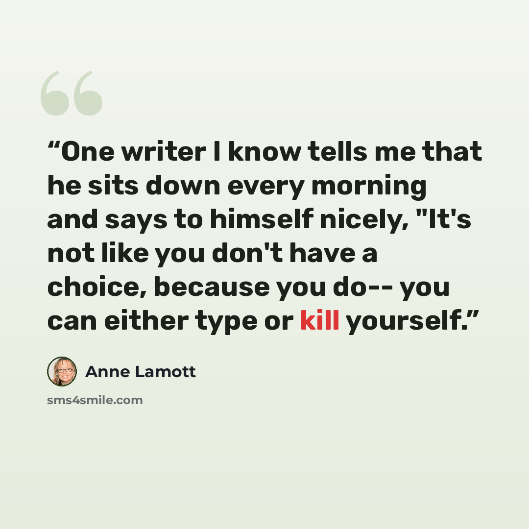 “One writer I know tells me that he sits down every morning and says to himself nicely, "It's not like you don't have a choice, because you do-- you can either type or kill yourself.” quote by Anne Lamott