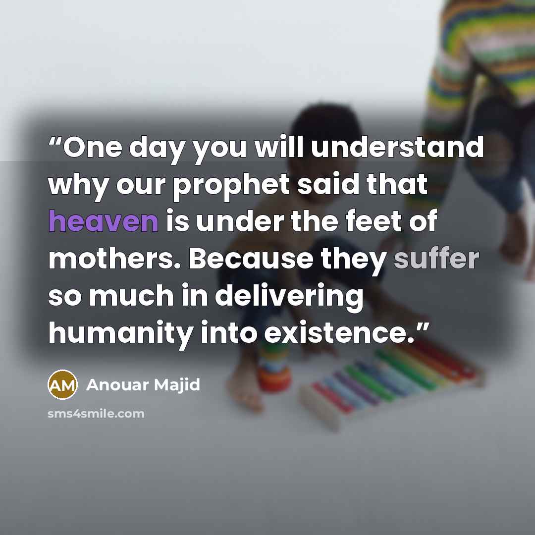 “One day you will understand why our prophet said that heaven is under the feet of mothers. Because they suffer so much in delivering humanity into existence.” quote by Anouar Majid