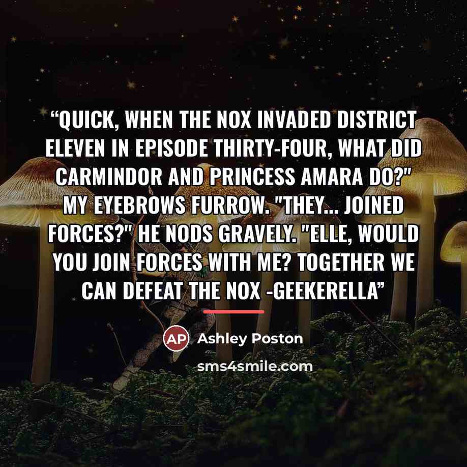 “Quick, when the Nox invaded District Eleven in episode thirty-four, what did Carmindor and Princess Amara do?" My eyebrows furrow. "They... joined forces?" He nods gravely. "Elle, would you join forces with me? Together we can defeat the Nox -Geekerella” quote by Ashley Poston