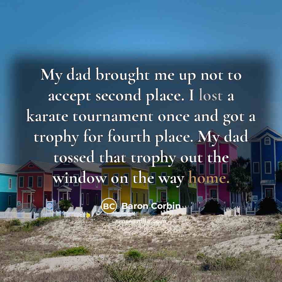 “My dad brought me up not to accept second place. I lost a karate tournament once and got a trophy for fourth place. My dad tossed that trophy out the window on the way home.” quote by Baron Corbin