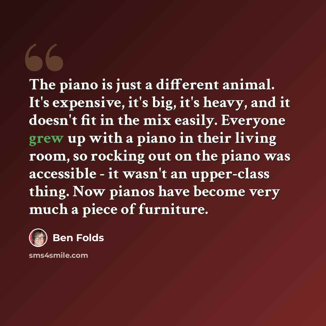 “The piano is just a different animal. It's expensive, it's big, it's heavy, and it doesn't fit in the mix easily. Everyone grew up with a piano in their living room, so rocking out on the piano was accessible - it wasn't an upper-class thing. Now pianos have become very much a piece of furniture.” quote by Ben Folds