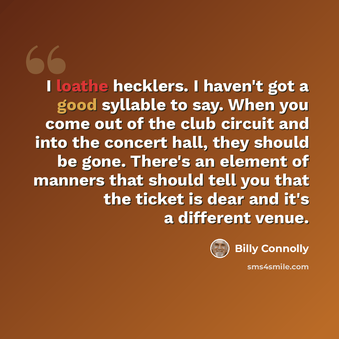 “I loathe hecklers. I haven't got a good syllable to say. When you come out of the club circuit and into the concert hall, they should be gone. There's an element of manners that should tell you that the ticket is dear and it's a different venue.” quote by Billy Connolly