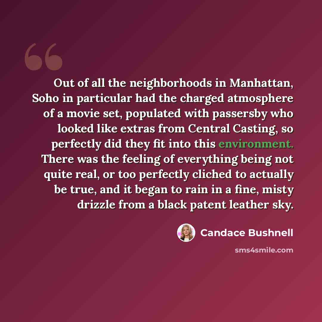 “Out of all the neighborhoods in Manhattan, Soho in particular had the charged atmosphere of a movie set, populated with passersby who looked like extras from Central Casting, so perfectly did they fit into this environment. There was the feeling of everything being not quite real, or too perfectly…” quote by Candace Bushnell