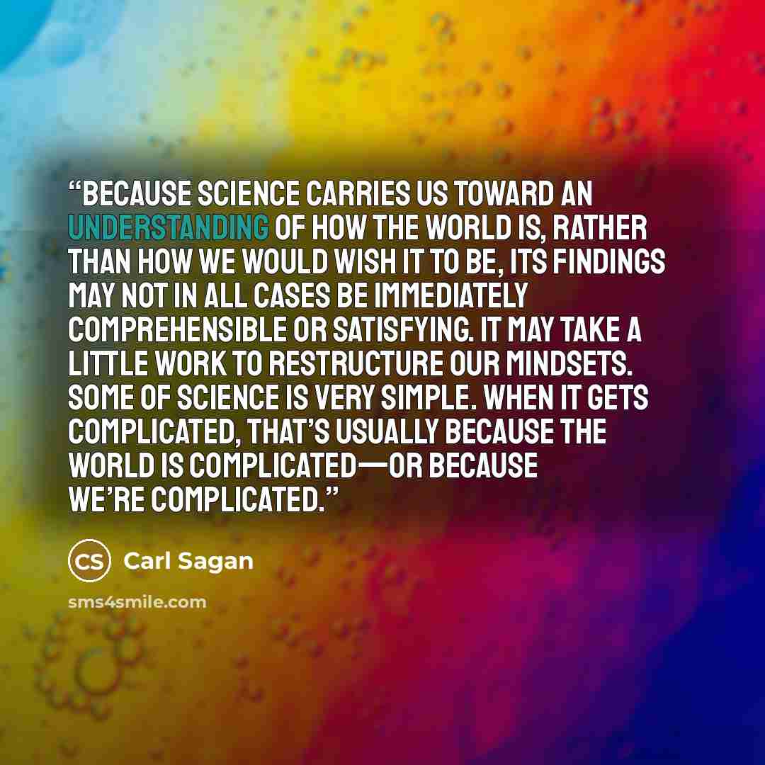 “Because science carries us toward an understanding of how the world is, rather than how we would wish it to be, its findings may not in all cases be immediately comprehensible or satisfying. It may take a little work to restructure our mindsets. Some of science is very simple. When it gets…” quote by Carl Sagan