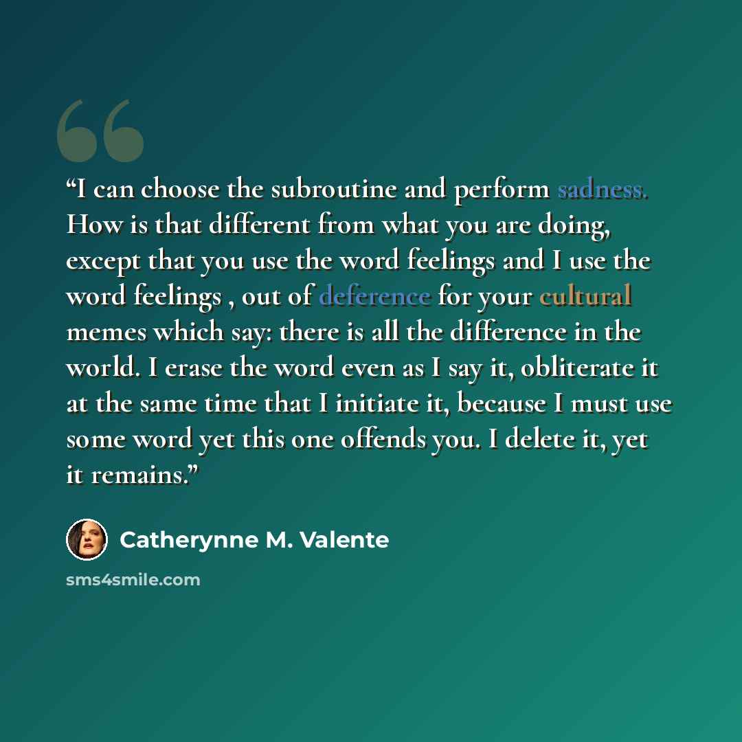 “I can choose the subroutine and perform sadness. How is that different from what you are doing, except that you use the word feelings and I use the word feelings , out of deference for your cultural memes which say: there is all the difference in the world. I erase the word even as I say it…” quote by Catherynne M. Valente