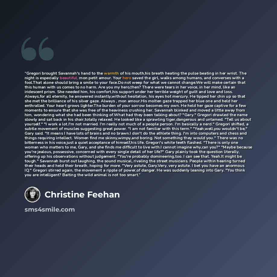 “Gregori brought Savannah's hand to the warmth of his mouth,his breath heating the pulse beating in her wrist. The night is especially beautiful, mon petit amour. Your hero saved the girl, walks among humans, and converses with a fool.That alone should bring a smile to your face.Do not weep for…” quote by Christine Feehan