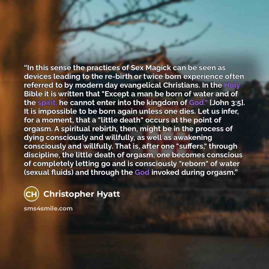 “In this sense the practices of Sex Magick can be seen as devices leading to the re-birth or twice born experience often referred to by modern day evangelical Christians. In the Holy Bible it is written that "Except a man be born of water and of the spirit, he cannot enter into the kingdom of God."…” quote by Christopher Hyatt