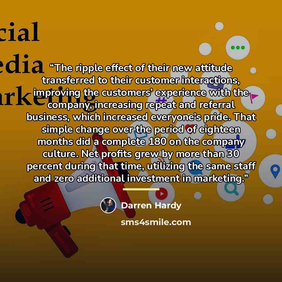 “The ripple effect of their new attitude transferred to their customer interactions, improving the customers’ experience with the company, increasing repeat and referral business, which increased everyone’s pride. That simple change over the period of eighteen months did a complete 180 on the…” quote by Darren Hardy