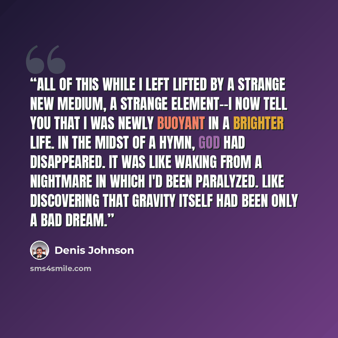 “All of this while I left lifted by a strange new medium, a strange element--I now tell you that I was newly buoyant in a brighter life. In the midst of a hymn, God had disappeared. It was like waking from a nightmare in which I'd been paralyzed. Like discovering that gravity itself had been only a…” quote by Denis Johnson
