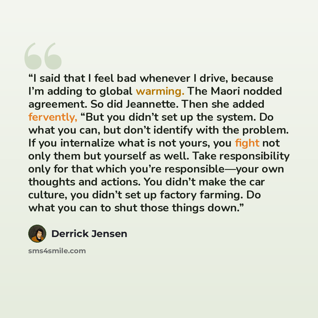 “I said that I feel bad whenever I drive, because I’m adding to global warming. The Maori nodded agreement. So did Jeannette. Then she added fervently, “But you didn’t set up the system. Do what you can, but don’t identify with the problem. If you internalize what is not yours, you fight not only…” quote by Derrick Jensen