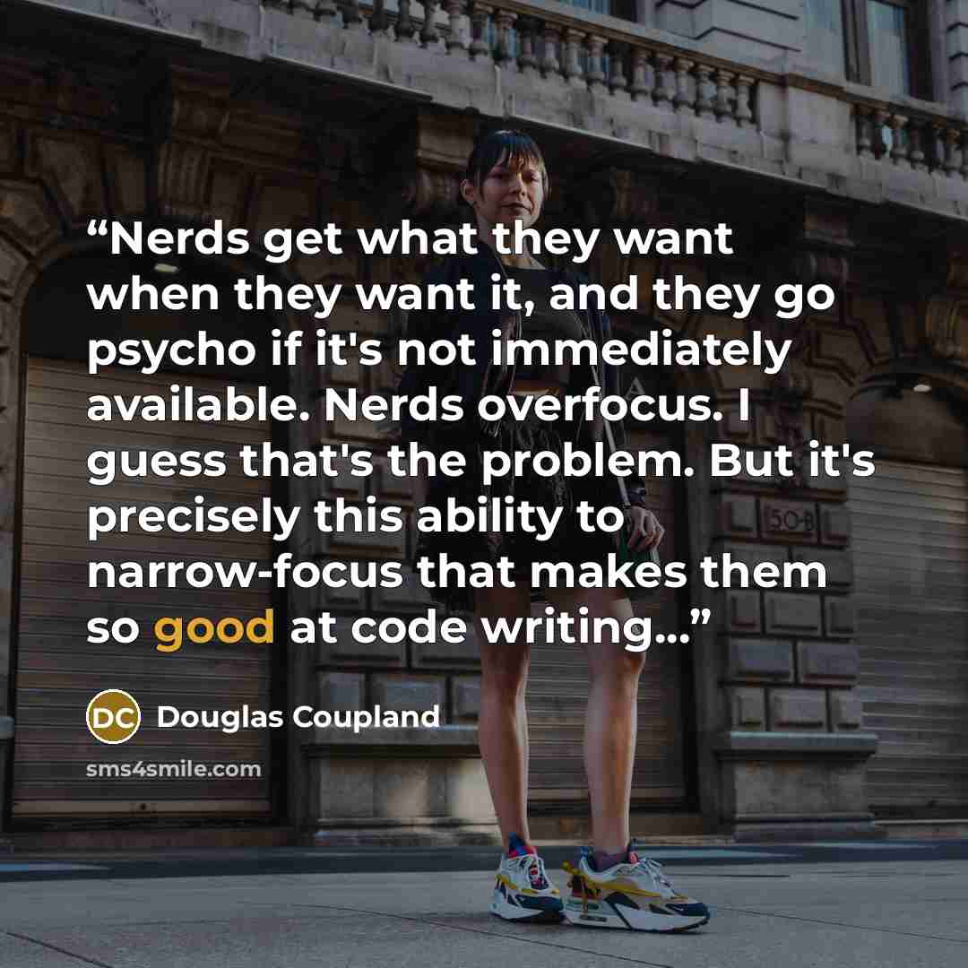 “Nerds get what they want when they want it, and they go psycho if it's not immediately available. Nerds overfocus. I guess that's the problem. But it's precisely this ability to narrow-focus that makes them so good at code writing...” quote by Douglas Coupland