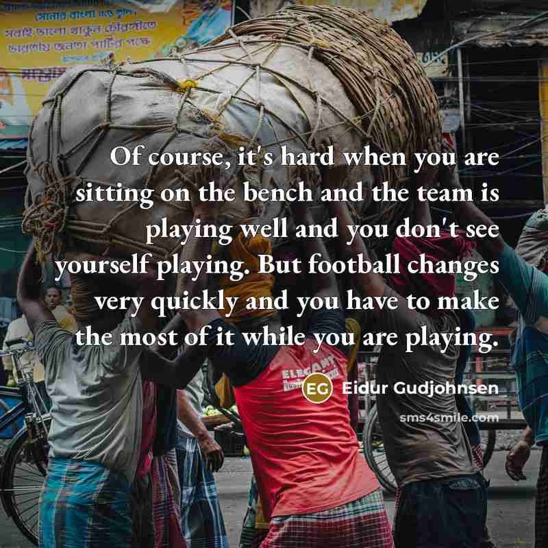 “Of course, it's hard when you are sitting on the bench and the team is playing well and you don't see yourself playing. But football changes very quickly and you have to make the most of it while you are playing.” quote by Eidur Gudjohnsen