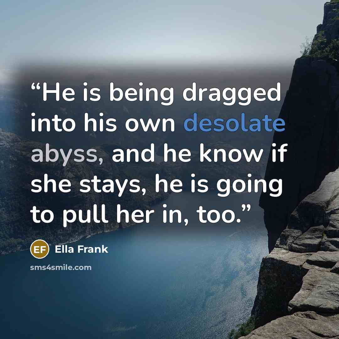 “He is being dragged into his own desolate abyss, and he know if she stays, he is going to pull her in, too.” quote by Ella Frank