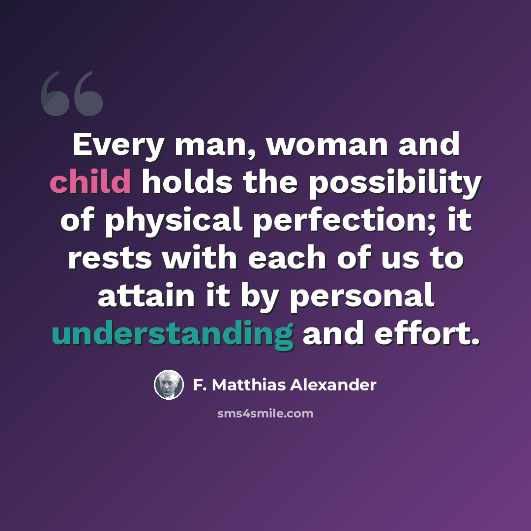 “Every man, woman and child holds the possibility of physical perfection; it rests with each of us to attain it by personal understanding and effort.” quote by F. Matthias Alexander
