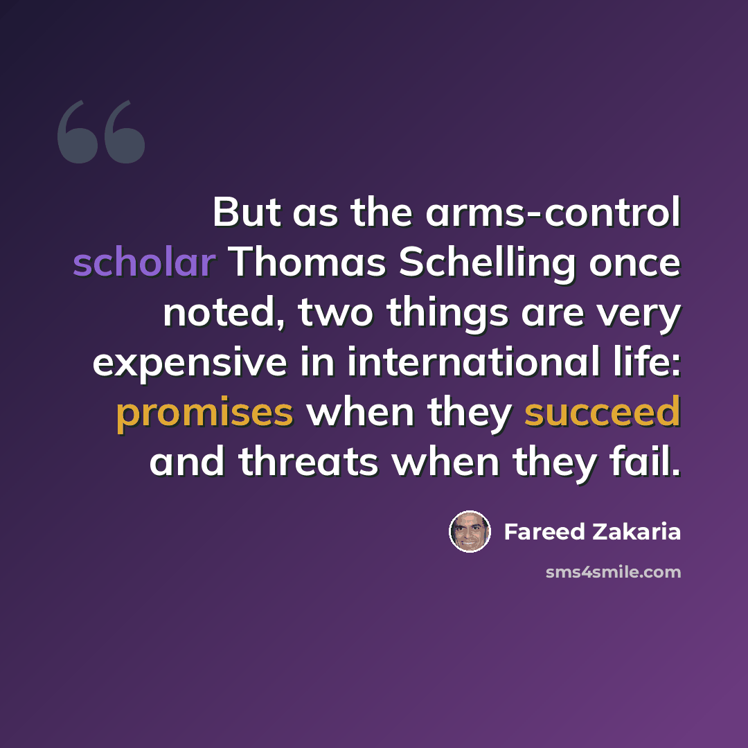 “But as the arms-control scholar Thomas Schelling once noted, two things are very expensive in international life: promises when they succeed and threats when they fail.” quote by Fareed Zakaria