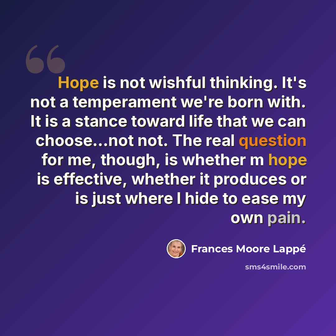 “Hope is not wishful thinking. It's not a temperament we're born with. It is a stance toward life that we can choose...not not. The real question for me, though, is whether m hope is effective, whether it produces or is just where I hide to ease my own pain.” quote by Frances Moore Lappé