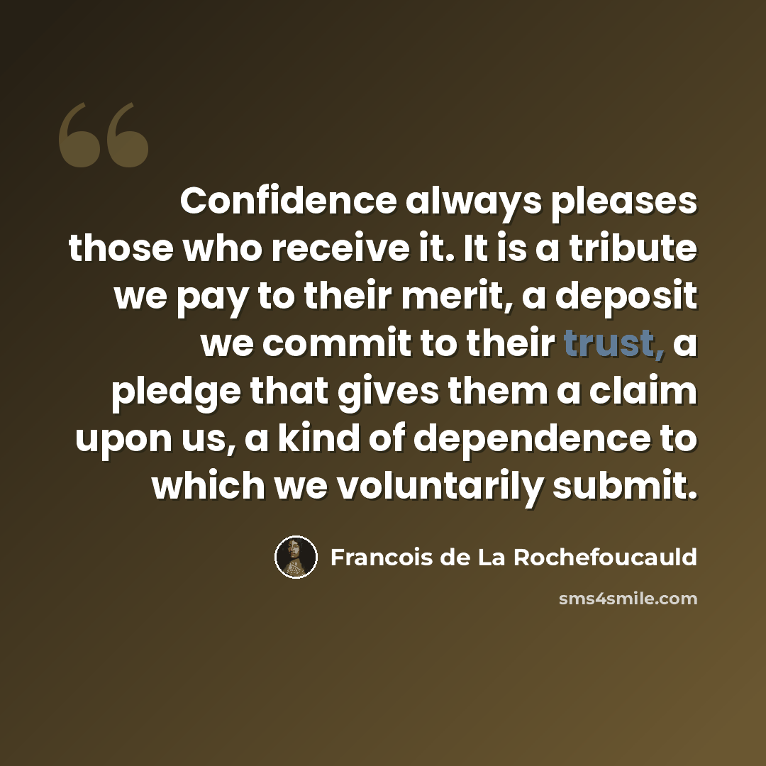 “Confidence always pleases those who receive it. It is a tribute we pay to their merit, a deposit we commit to their trust, a pledge that gives them a claim upon us, a kind of dependence to which we voluntarily submit.” quote by Francois de La Rochefoucauld