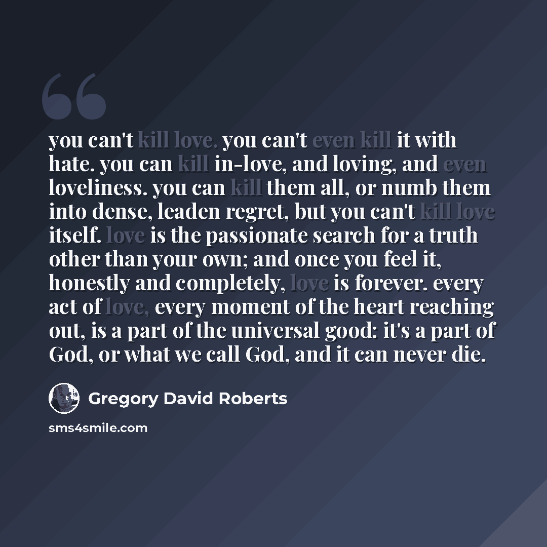 “you can't kill love. you can't even kill it with hate. you can kill in-love, and loving, and even loveliness. you can kill them all, or numb them into dense, leaden regret, but you can't kill love itself. love is the passionate search for a truth other than your own; and once you feel it, honestly…” quote by Gregory David Roberts