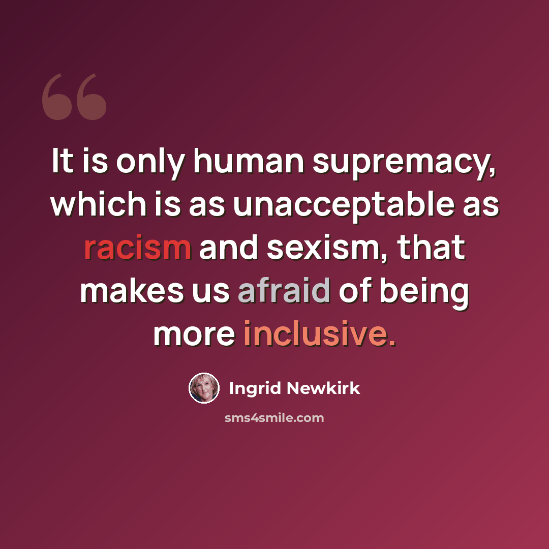 “It is only human supremacy, which is as unacceptable as racism and sexism, that makes us afraid of being more inclusive.” quote by Ingrid Newkirk