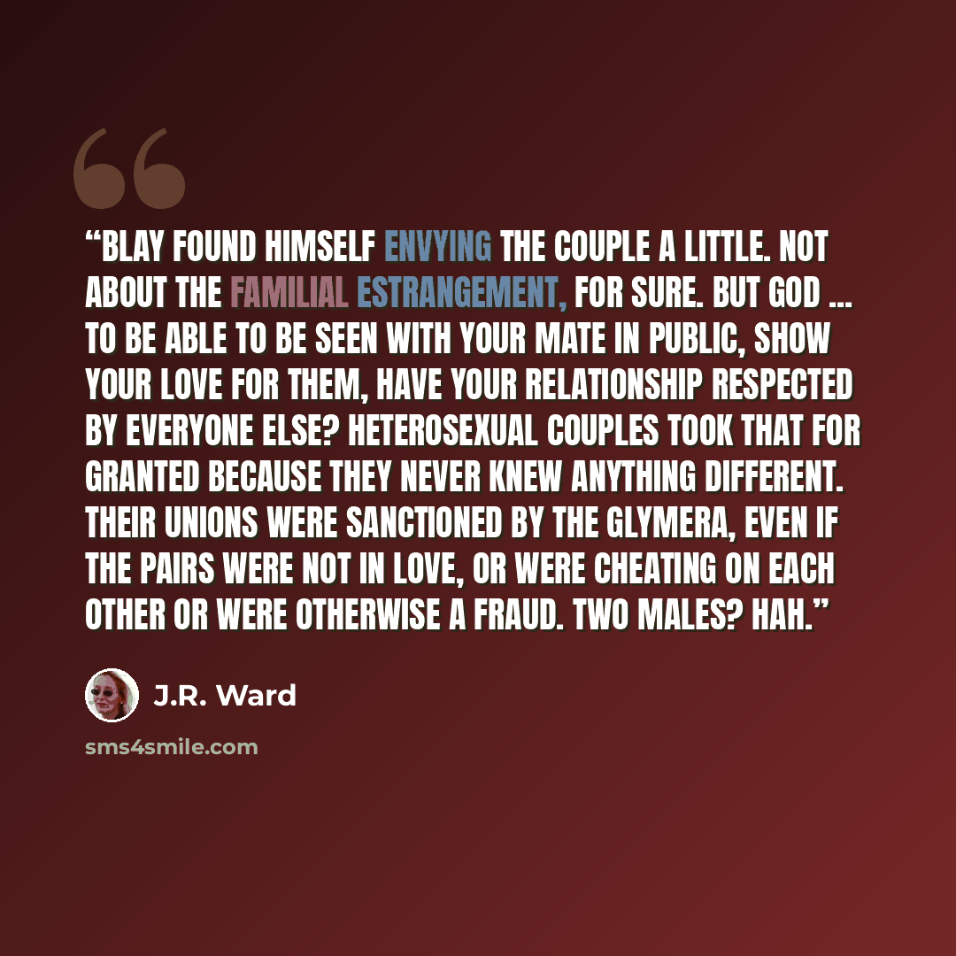 “Blay found himself envying the couple a little. Not about the familial estrangement, for sure. But God ... to be able to be seen with your mate in public, show your love for them, have your relationship respected by everyone else? Heterosexual couples took that for granted because they never knew…” quote by J.R. Ward