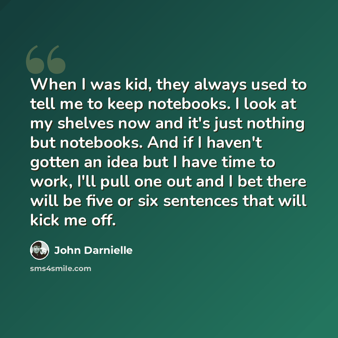 “When I was kid, they always used to tell me to keep notebooks. I look at my shelves now and it's just nothing but notebooks. And if I haven't gotten an idea but I have time to work, I'll pull one out and I bet there will be five or six sentences that will kick me off.” quote by John Darnielle