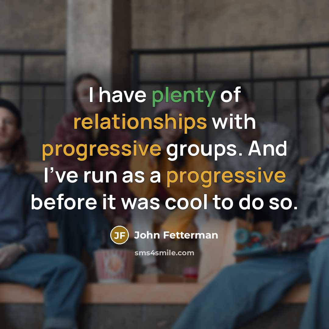 “I have plenty of relationships with progressive groups. And I've run as a progressive before it was cool to do so.” quote by John Fetterman