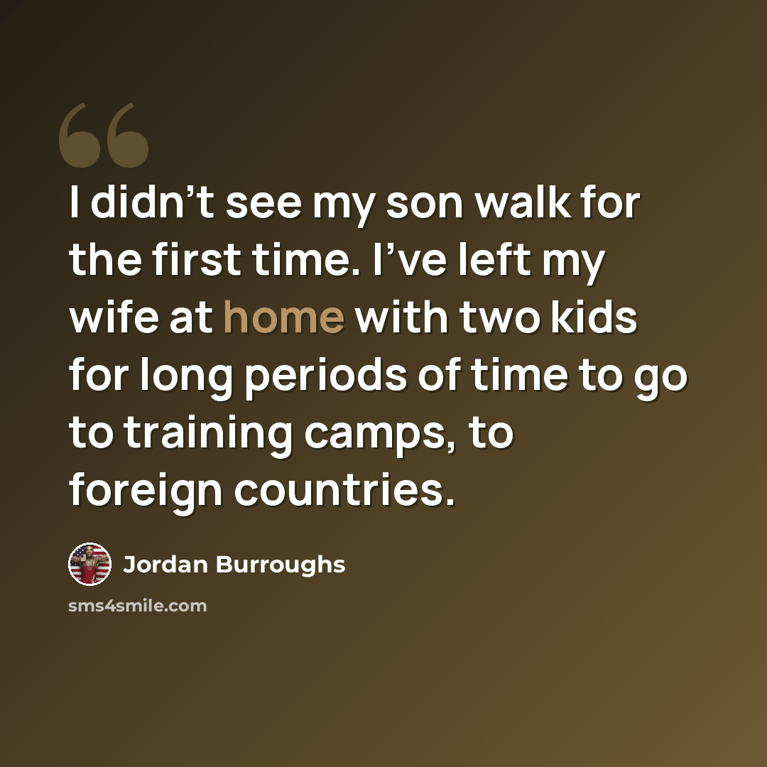 “I didn't see my son walk for the first time. I've left my wife at home with two kids for long periods of time to go to training camps, to foreign countries.” quote by Jordan Burroughs