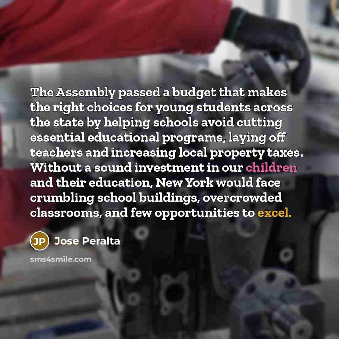 “The Assembly passed a budget that makes the right choices for young students across the state by helping schools avoid cutting essential educational programs, laying off teachers and increasing local property taxes. Without a sound investment in our children and their education, New York would…” quote by Jose Peralta