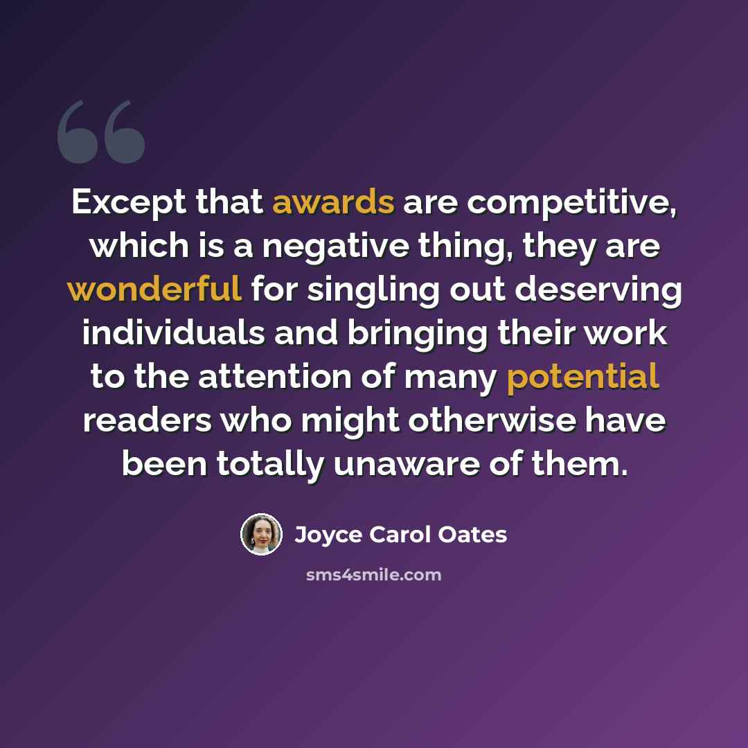 “Except that awards are competitive, which is a negative thing, they are wonderful for singling out deserving individuals and bringing their work to the attention of many potential readers who might otherwise have been totally unaware of them.” quote by Joyce Carol Oates