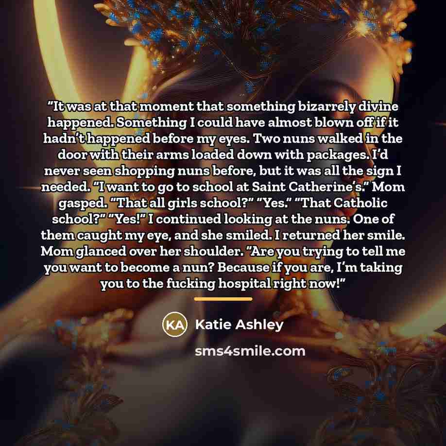 “It was at that moment that something bizarrely divine happened. Something I could have almost blown off if it hadn’t happened before my eyes. Two nuns walked in the door with their arms loaded down with packages. I’d never seen shopping nuns before, but it was all the sign I needed. “I want to go…” quote by Katie Ashley