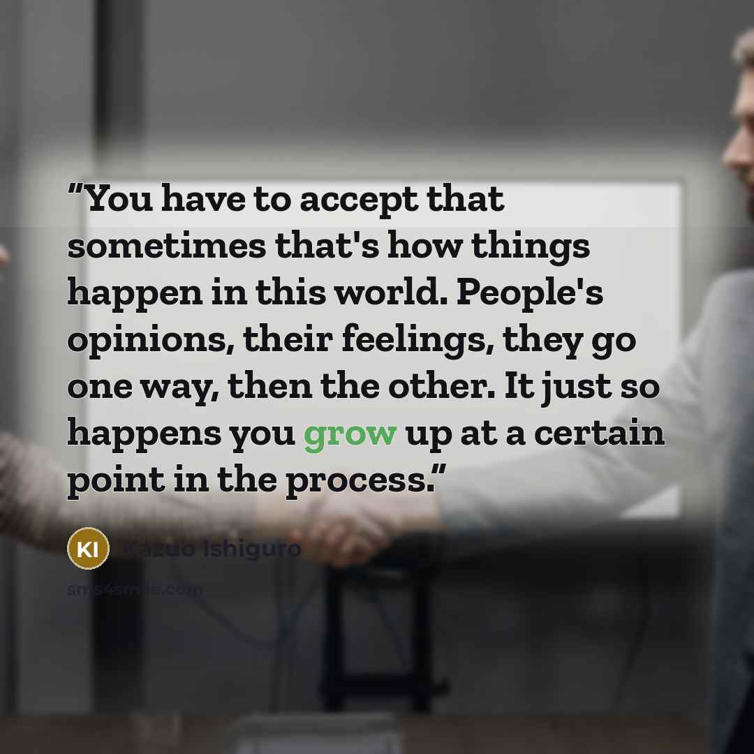 “You have to accept that sometimes that's how things happen in this world. People's opinions, their feelings, they go one way, then the other. It just so happens you grow up at a certain point in the process.” quote by Kazuo Ishiguro