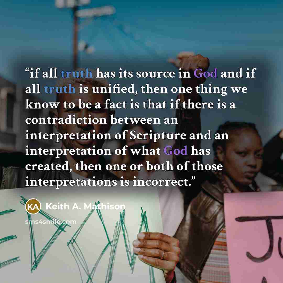“if all truth has its source in God and if all truth is unified, then one thing we know to be a fact is that if there is a contradiction between an interpretation of Scripture and an interpretation of what God has created, then one or both of those interpretations is incorrect.” quote by Keith A. Mathison