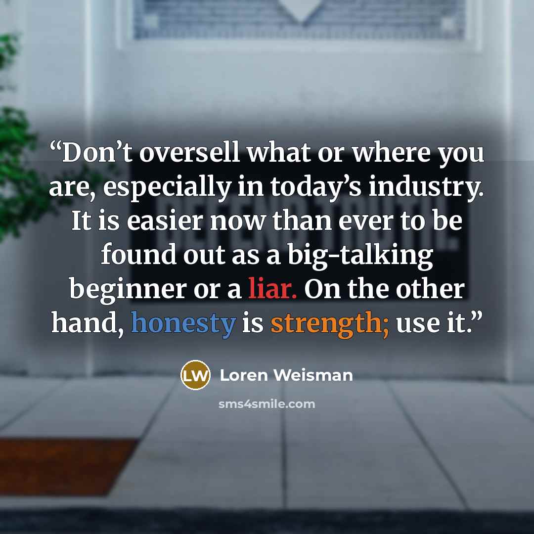 “Don’t oversell what or where you are, especially in today’s industry. It is easier now than ever to be found out as a big-talking beginner or a liar. On the other hand, honesty is strength; use it.” quote by Loren Weisman