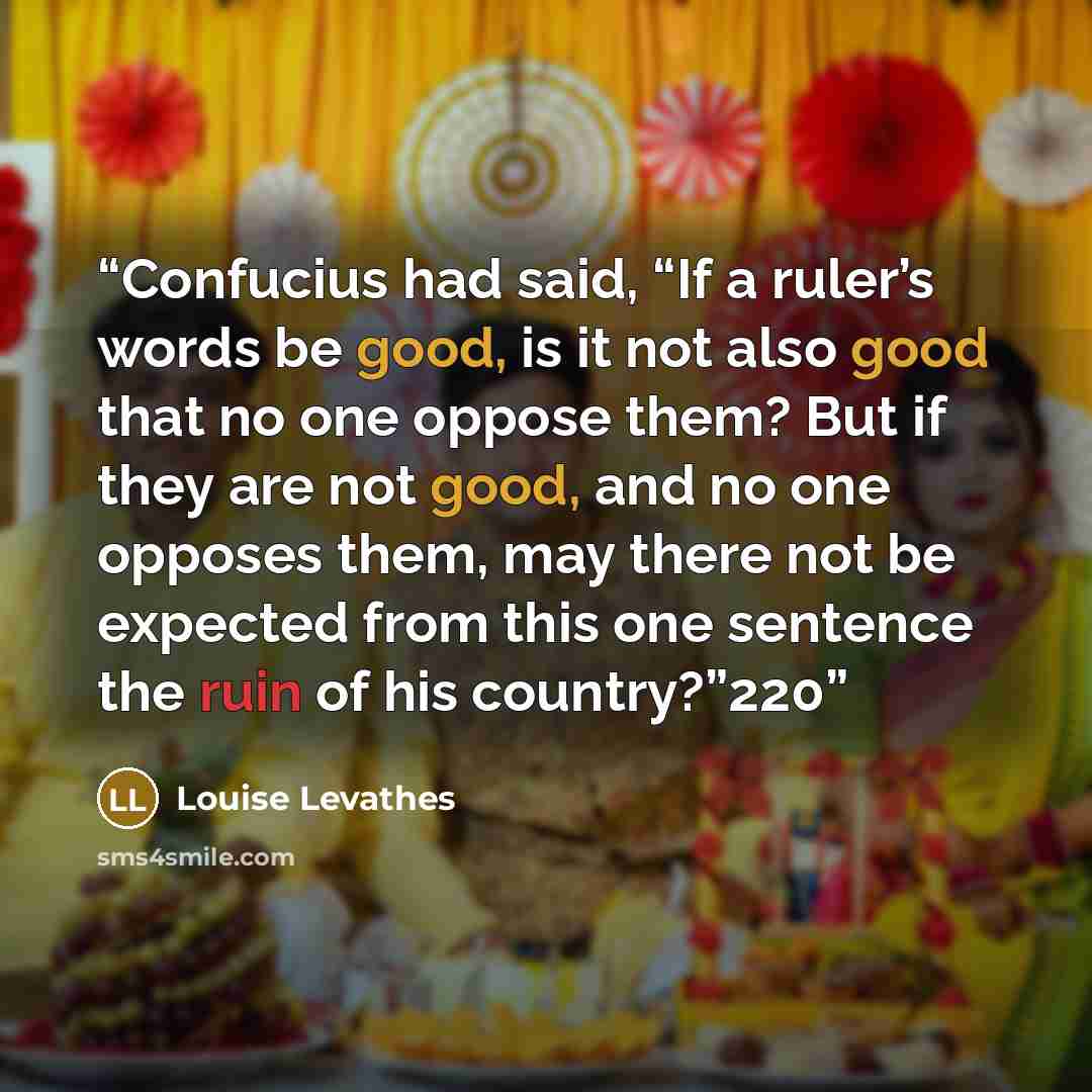 “Confucius had said, “If a ruler’s words be good, is it not also good that no one oppose them? But if they are not good, and no one opposes them, may there not be expected from this one sentence the ruin of his country?”220” quote by Louise Levathes