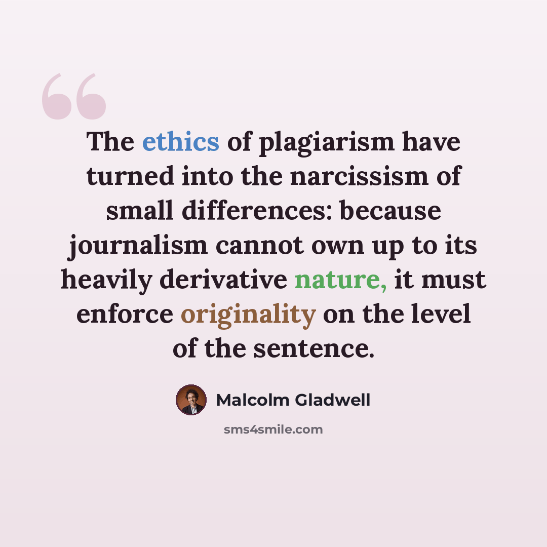 “The ethics of plagiarism have turned into the narcissism of small differences: because journalism cannot own up to its heavily derivative nature, it must enforce originality on the level of the sentence.” quote by Malcolm Gladwell