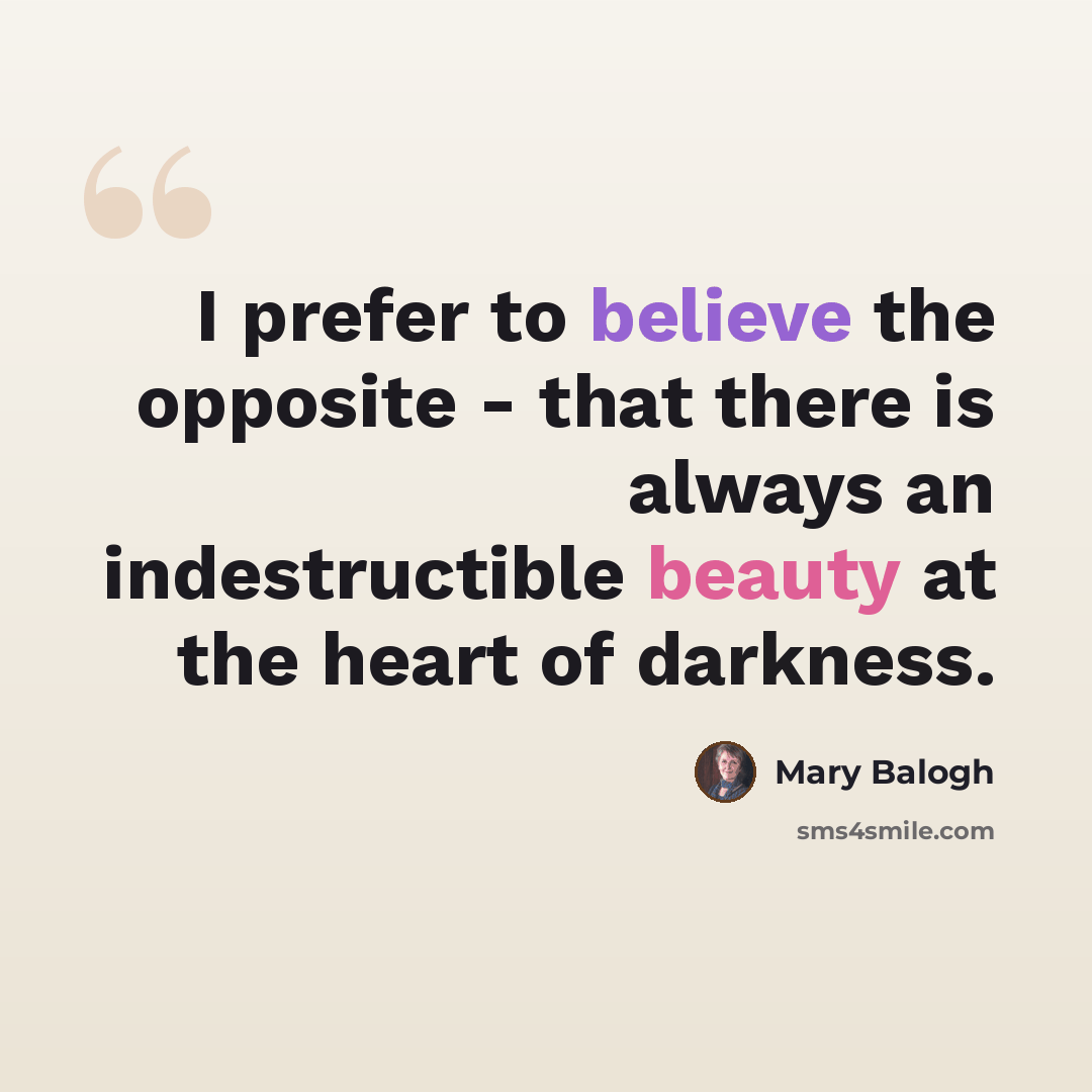 “I prefer to believe the opposite - that there is always an indestructible beauty at the heart of darkness.” quote by Mary Balogh