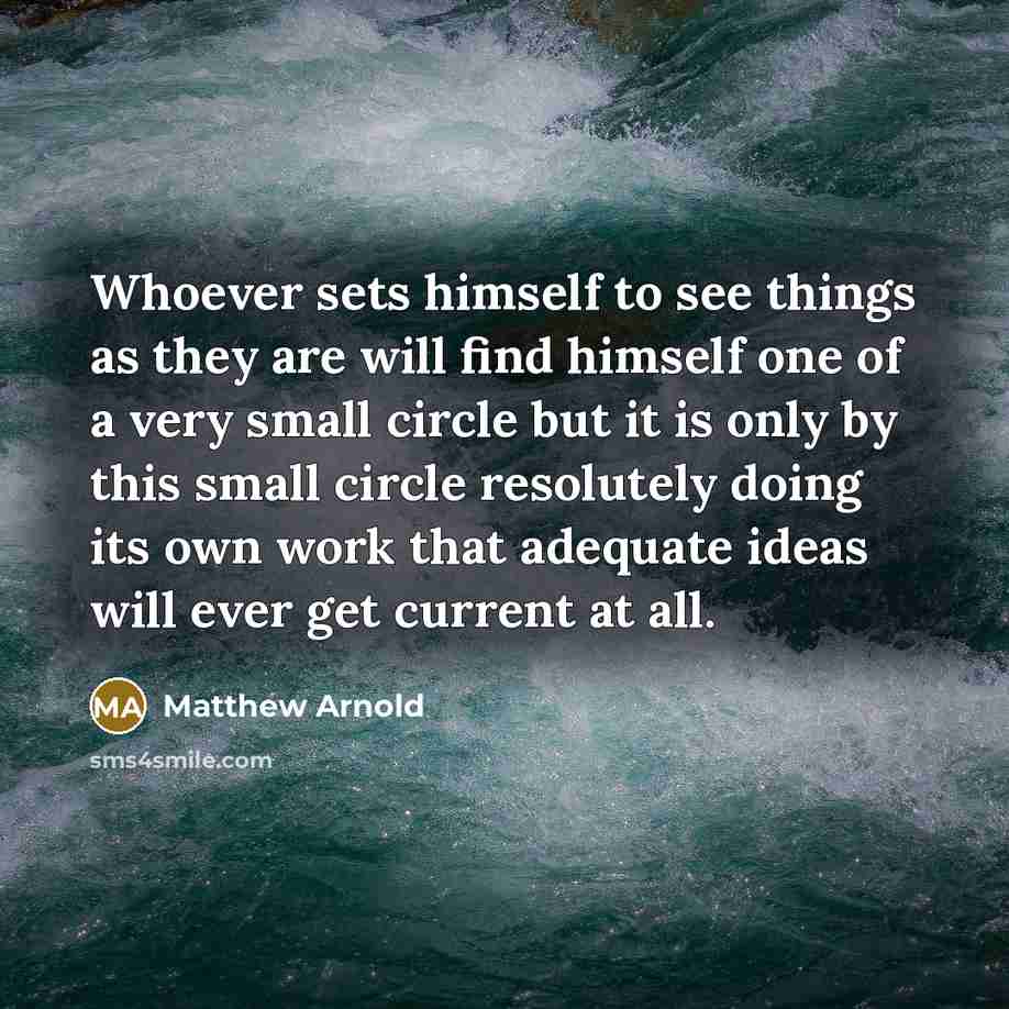 “Whoever sets himself to see things as they are will find himself one of a very small circle but it is only by this small circle resolutely doing its own work that adequate ideas will ever get current at all.” quote by Matthew Arnold